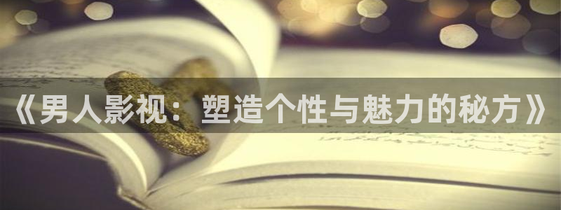 玖玖热国产视频：《男人影视：塑造个性与魅力的秘方》